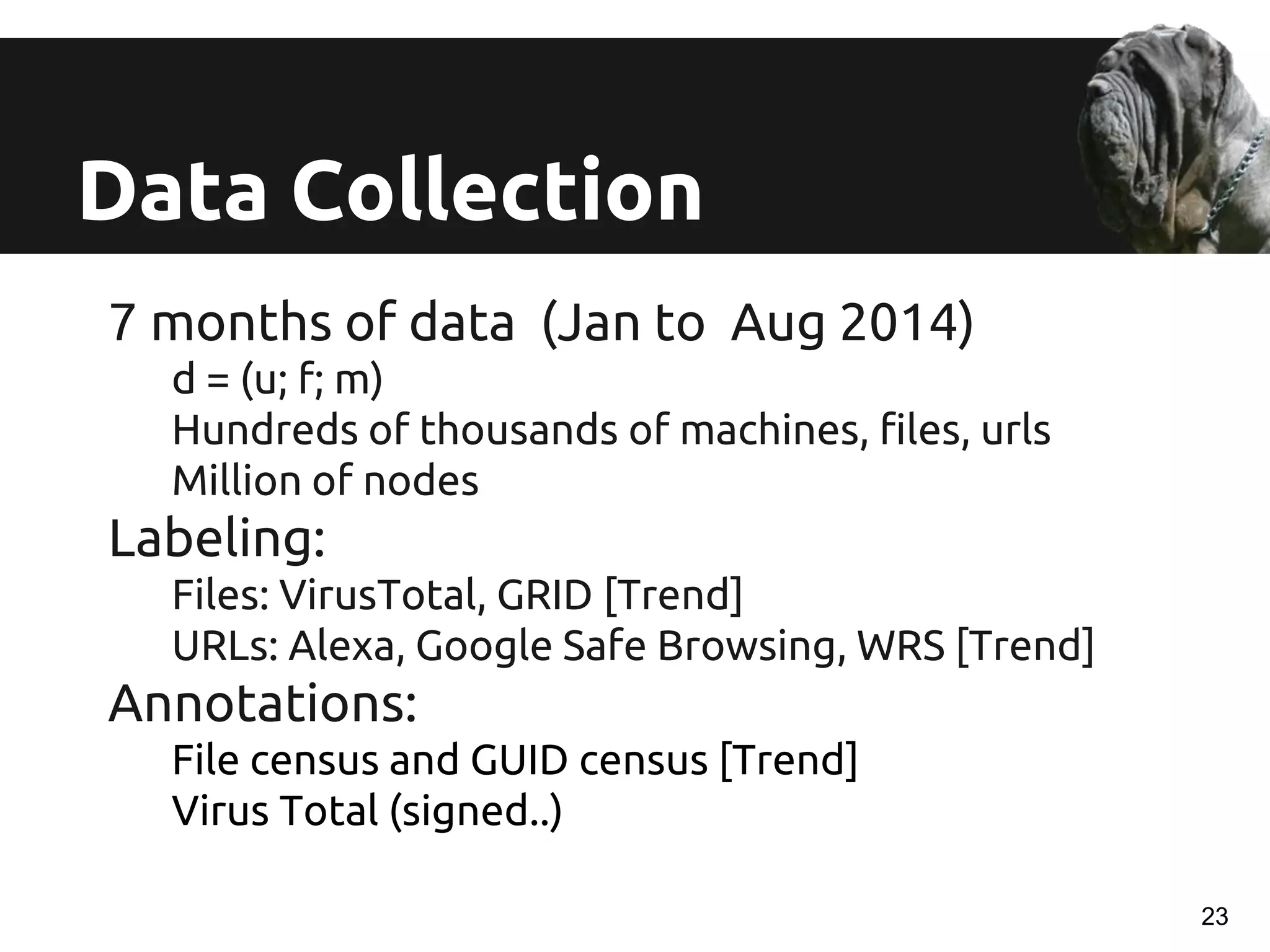 Data Collection
7 months of data (Jan to Aug 2014)
d = (u; f; m)
Hundreds of thousands of machines, files, urls
Million of nodes
Labeling:
Files: VirusTotal, GRID [Trend]
URLs: Alexa, Google Safe Browsing, WRS [Trend]
Annotations:
File census and GUID census [Trend]
Virus Total (signed..)
23
 