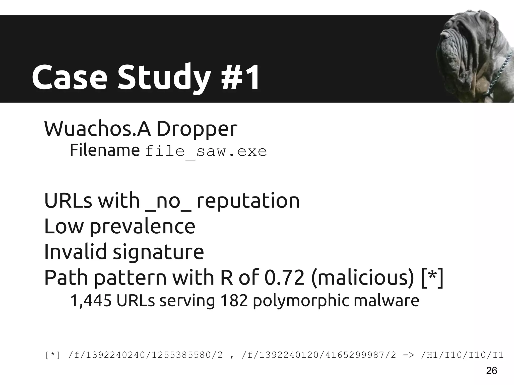 Wuachos.A Dropper
Filename file_saw.exe
URLs with _no_ reputation
Low prevalence
Invalid signature
Path pattern with R of 0.72 (malicious) [*]
1,445 URLs serving 182 polymorphic malware
[*] /f/1392240240/1255385580/2 , /f/1392240120/4165299987/2 -> /H1/I10/I10/I1
Case Study #1
26
 
