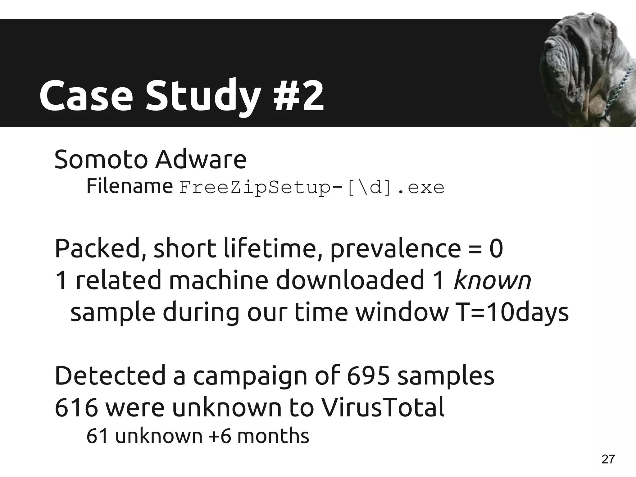 Somoto Adware
Filename FreeZipSetup-[d].exe
Packed, short lifetime, prevalence = 0
1 related machine downloaded 1 known
sample during our time window T=10days
Detected a campaign of 695 samples
616 were unknown to VirusTotal
61 unknown +6 months
Case Study #2
27
 