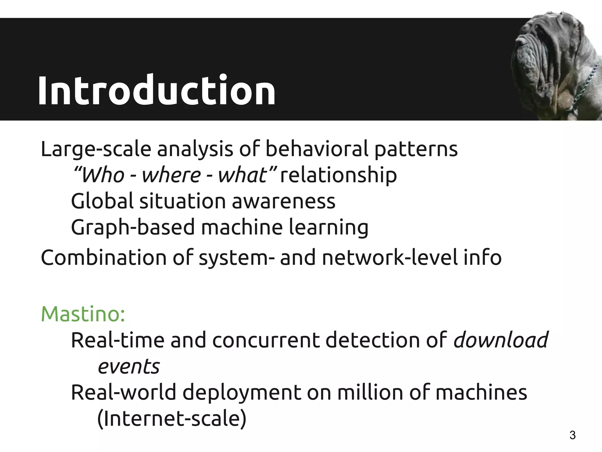 Introduction
Large-scale analysis of behavioral patterns
“Who - where - what” relationship
Global situation awareness
Graph-based machine learning
Combination of system- and network-level info
Mastino:
Real-time and concurrent detection of download
events
Real-world deployment on million of machines
(Internet-scale)
3
 