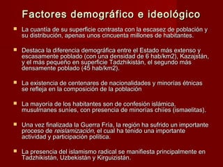 Factores demográfico e ideológicoFactores demográfico e ideológico
 La cuantía de su superficie contrasta con la escasez de población yLa cuantía de su superficie contrasta con la escasez de población y
su distribución, apenas unos cincuenta millones de habitantes.su distribución, apenas unos cincuenta millones de habitantes.
 Destaca la diferencia demográfica entre el Estado más extenso yDestaca la diferencia demográfica entre el Estado más extenso y
escasamente poblado (con una densidad de 6 hab/km2), Kazajstán,escasamente poblado (con una densidad de 6 hab/km2), Kazajstán,
y el más pequeño en superficie Tadzhikistán, el segundo másy el más pequeño en superficie Tadzhikistán, el segundo más
densamente poblado (45 hab/km2).densamente poblado (45 hab/km2).
 La existencia de centenares de nacionalidades y minorías étnicasLa existencia de centenares de nacionalidades y minorías étnicas
se refleja en la composición de la poblaciónse refleja en la composición de la población
 La mayoría de los habitantes son de confesión islámica,La mayoría de los habitantes son de confesión islámica,
musulmanes suníes, con presencia de minorías chiíes (ismaelitas).musulmanes suníes, con presencia de minorías chiíes (ismaelitas).
 Una vez finalizada la Guerra Fría, la región ha sufrido un importanteUna vez finalizada la Guerra Fría, la región ha sufrido un importante
proceso deproceso de reislamización,reislamización, el cualel cual ha tenido una importanteha tenido una importante
actividad y participación política.actividad y participación política.
 La presencia del islamismo radical se manifiesta principalmente enLa presencia del islamismo radical se manifiesta principalmente en
Tadzhikistán, Uzbekistán y Kirguizistán.Tadzhikistán, Uzbekistán y Kirguizistán.
 