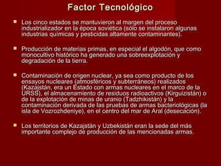 Factor TecnológicoFactor Tecnológico
 Los cinco estados se mantuvieron al margen del procesoLos cinco estados se mantuvieron al margen del proceso
industrializador en la época soviética (sólo se instalaron algunasindustrializador en la época soviética (sólo se instalaron algunas
industrias químicas y pesticidas altamente contaminantes).industrias químicas y pesticidas altamente contaminantes).
 Producción de materias primas, en especial el algodón, que comoProducción de materias primas, en especial el algodón, que como
monocultivo histórico ha generado una sobreexplotación ymonocultivo histórico ha generado una sobreexplotación y
degradación de la tierra.degradación de la tierra.
 Contaminación de origen nuclear, ya sea como producto de losContaminación de origen nuclear, ya sea como producto de los
ensayos nucleares (atmosféricos y subterráneos) realizadosensayos nucleares (atmosféricos y subterráneos) realizados
(Kazajstán, era un Estado con armas nucleares en el marco de la(Kazajstán, era un Estado con armas nucleares en el marco de la
URSS), el almacenamiento de residuos radioactivos (Kirguizistán) oURSS), el almacenamiento de residuos radioactivos (Kirguizistán) o
de la explotación de minas de uranio (Tadzhikistán) y lade la explotación de minas de uranio (Tadzhikistán) y la
contaminación derivada de las pruebas de armas bacteriológicas (lacontaminación derivada de las pruebas de armas bacteriológicas (la
isla de Vozrozhdeniye), en el centro del mar de Aral (desecación).isla de Vozrozhdeniye), en el centro del mar de Aral (desecación).
 Los territorios de Kazajstán y Uzbekistán eran la sede del másLos territorios de Kazajstán y Uzbekistán eran la sede del más
importante complejo de producción de las mencionadas armas.importante complejo de producción de las mencionadas armas.
 