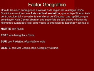 Factor GeográficoFactor Geográfico
Una de las cinco subregiones asiáticas es la región de la antigua UniónUna de las cinco subregiones asiáticas es la región de la antigua Unión
Soviética conocida comoSoviética conocida como Asia central soviéticaAsia central soviética , que incluye Siberia, Asia, que incluye Siberia, Asia
centro-occidental y la vertiente meridional del Cáucaso. Las repúblicas quecentro-occidental y la vertiente meridional del Cáucaso. Las repúblicas que
constituyen Asia Central abarcan una superficie de casi cuatro millones deconstituyen Asia Central abarcan una superficie de casi cuatro millones de
kilómetros cuadrados (casi ocho veces la extensión de España) y colindakilómetros cuadrados (casi ocho veces la extensión de España) y colinda al:al:
NORTENORTE con Rusiacon Rusia
ESTEESTE con Mongolia y Chinacon Mongolia y China
SURSUR con Pakistán, Afganistán e Indiacon Pakistán, Afganistán e India
OESTEOESTE con Mar Caspio, Irán, Georgia y Ucraniacon Mar Caspio, Irán, Georgia y Ucrania
 