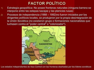 FACTOR POLÍTICOFACTOR POLÍTICO
1)1) Estrategia geopolítica: No posee fronteras naturales (ninguna barrera seEstrategia geopolítica: No posee fronteras naturales (ninguna barrera se
interpone entre las estepas kazajas y las planicies rusas)interpone entre las estepas kazajas y las planicies rusas)
2)2) Procesos de independencia (1988 – 1992)no fueron iniciados por losProcesos de independencia (1988 – 1992)no fueron iniciados por los
dirigentes políticos locales, se produjeron por la propia desintegración dedirigentes políticos locales, se produjeron por la propia desintegración de
la Unión Soviética (no existieron grupo o formaciones nacionalistas quela Unión Soviética (no existieron grupo o formaciones nacionalistas que
luchasen contra el "poder central" o "colonizador").luchasen contra el "poder central" o "colonizador").
Los estados independientes de Asia Central con las fronteras diseñadas por los líderes soviéticosLos estados independientes de Asia Central con las fronteras diseñadas por los líderes soviéticos
 