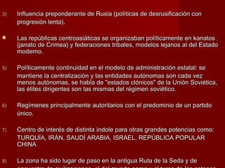 3)3) Influencia preponderante de RusiaInfluencia preponderante de Rusia (políticas de desrusificación con(políticas de desrusificación con
progresión lenta).progresión lenta).
 Las repúblicas centroasiáticas se organizaban políticamente en kanatosLas repúblicas centroasiáticas se organizaban políticamente en kanatos
(janato de Crimea) y federaciones tribales, modelos lejanos al del Estado(janato de Crimea) y federaciones tribales, modelos lejanos al del Estado
moderno.moderno.
5)5) Políticamente continuidad en el modelo de administración estatal: sePolíticamente continuidad en el modelo de administración estatal: se
mantiene la centralización y las entidades autónomas son cada vezmantiene la centralización y las entidades autónomas son cada vez
menos autónomas, se habla de "estados clónicos" de la Unión Soviética,menos autónomas, se habla de "estados clónicos" de la Unión Soviética,
las élites dirigentes son las mismas del régimen soviético.las élites dirigentes son las mismas del régimen soviético.
6)6) Regímenes principalmente autoritarios con el predominio de un partidoRegímenes principalmente autoritarios con el predominio de un partido
único.único.
7)7) Centro de interés de distinta índole para otras grandes potencias como:Centro de interés de distinta índole para otras grandes potencias como:
TURQUÍA, IRÁN, SAUDÍ ARABIA, ISRAEL, REPÚBLICA POPULARTURQUÍA, IRÁN, SAUDÍ ARABIA, ISRAEL, REPÚBLICA POPULAR
CHINACHINA
8)8) La zona ha sido lugar de paso en la antigua Ruta de la Seda y deLa zona ha sido lugar de paso en la antigua Ruta de la Seda y de
 