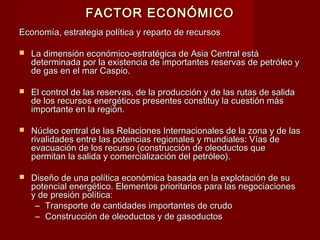 FACTOR ECONÓMICOFACTOR ECONÓMICO
Economía, estrategia política y reparto de recursosEconomía, estrategia política y reparto de recursos
 La dimensión económico-estratégica de Asia Central estáLa dimensión económico-estratégica de Asia Central está
determinada por la existencia de importantes reservas de petróleo ydeterminada por la existencia de importantes reservas de petróleo y
de gas en el mar Caspio.de gas en el mar Caspio.
 El control de las reservas, de la producción y de las rutas de salidaEl control de las reservas, de la producción y de las rutas de salida
de los recursos energéticos presentes constituy la cuestión másde los recursos energéticos presentes constituy la cuestión más
importante en la región.importante en la región.
 Núcleo central de las Relaciones Internacionales de la zona y de lasNúcleo central de las Relaciones Internacionales de la zona y de las
rivalidades entre las potencias regionales y mundiales: Vías derivalidades entre las potencias regionales y mundiales: Vías de
evacuación de los recurso (construcción de oleoductos queevacuación de los recurso (construcción de oleoductos que
permitan la salida y comercialización del petróleo).permitan la salida y comercialización del petróleo).
 Diseño de una política económica basada en la explotación de suDiseño de una política económica basada en la explotación de su
potencial energético. Elementos prioritarios para las negociacionespotencial energético. Elementos prioritarios para las negociaciones
y de presión política:y de presión política:
– Transporte de cantidades importantes de crudoTransporte de cantidades importantes de crudo
– Construcción de oleoductos y de gasoductosConstrucción de oleoductos y de gasoductos
 