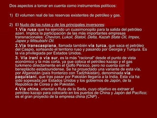Dos aspectos a tomar en cuenta como instrumentos políticos:Dos aspectos a tomar en cuenta como instrumentos políticos:
1)1) El volumen real de las reservas existentes de petróleo y gas.El volumen real de las reservas existentes de petróleo y gas.
2)2) ElEl Nudo de las rutas y de los principales inversoresNudo de las rutas y de los principales inversores::
1.Vía rusa1.Vía rusa que ha ejercido un cuasimonopilo para la salida del petróleoque ha ejercido un cuasimonopilo para la salida del petróleo
azerí. Implica la participación de las más importantes empresasazerí. Implica la participación de las más importantes empresas
transnacionales:transnacionales: Chevron, Lukoil, Statoil, Delta, Kazah State Oil, Impex,Chevron, Lukoil, Statoil, Delta, Kazah State Oil, Impex,
Japex y Mitsubishi Oil.Japex y Mitsubishi Oil.
2.Vía transcaspiana2.Vía transcaspiana , llamada también, llamada también vía turcavía turca, que saca el petróleo, que saca el petróleo
del Caspio, sorteando el territorio ruso y pasando por Georgia y Turquía. Esdel Caspio, sorteando el territorio ruso y pasando por Georgia y Turquía. Es
la vía privilegiada por Estados Unidos.la vía privilegiada por Estados Unidos.
3. Vía iraní o vía sur3. Vía iraní o vía sur , es la más "racional" desde el punto de vista, es la más "racional" desde el punto de vista
económico y la más corta, ya que coloca el petróleo kazajo y el gaseconómico y la más corta, ya que coloca el petróleo kazajo y el gas
turkmeno directamente en el Golfo Pérsico, pero no cuenta con elturkmeno directamente en el Golfo Pérsico, pero no cuenta con el
beneplácito estadounidense. Se ha proyectado una variante de esta vía,beneplácito estadounidense. Se ha proyectado una variante de esta vía,
por Afganistán (país fronterizo con Tadzhikistán), denominadapor Afganistán (país fronterizo con Tadzhikistán), denominada víavía
paquistanípaquistaní , que tras pasar por Pakistán llegaría a la India. Esta vía ha, que tras pasar por Pakistán llegaría a la India. Esta vía ha
sido sopesada por Estados Unidos y los gobiernos de Japón, de lasido sopesada por Estados Unidos y los gobiernos de Japón, de la
República de Corea y de Pakistán.República de Corea y de Pakistán.
4.Vía china4.Vía china, oriental o Ruta de la Seda, cuyo objetivo es extraer el, oriental o Ruta de la Seda, cuyo objetivo es extraer el
petróleo kazajo para colocarlo en los puertos de China y Japón del Pacífico;petróleo kazajo para colocarlo en los puertos de China y Japón del Pacífico;
es el gran proyecto de la empresa china (CNP)es el gran proyecto de la empresa china (CNP) ..
 