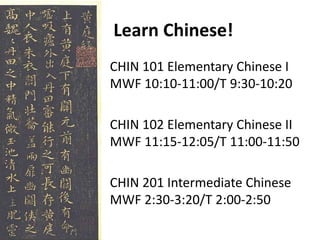 Learn Chinese!
CHIN 101 Elementary Chinese I
MWF 10:10-11:00/T 9:30-10:20
CHIN 102 Elementary Chinese II
MWF 11:15-12:05/T 11:00-11:50
CHIN 201 Intermediate Chinese
MWF 2:30-3:20/T 2:00-2:50
 