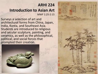 ARHI 224
Introduction to Asian Art
MWF 1:25-2:15
Surveys a selection of art and
architectural forms from China, Japan,
India, Korea, and Southeast Asia.
Students are introduced to religious
and secular sculpture, painting, and
ceramics, as well as the philosophical,
political, and social forces that
prompted their creation.
 