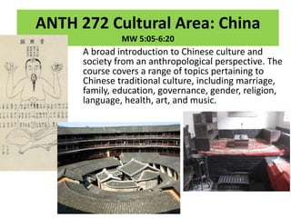 ANTH 272 Cultural Area: China
MW 5:05-6:20
A broad introduction to Chinese culture and
society from an anthropological perspective. The
course covers a range of topics pertaining to
Chinese traditional culture, including marriage,
family, education, governance, gender, religion,
language, health, art, and music.
 