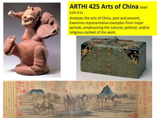 ARTHI 425 Arts of China MWF
9:05-9:55
Analyzes the arts of China, past and present.
Examines representative examples from major
periods, emphasizing the cultural, political, and/or
religious context of the work.
 