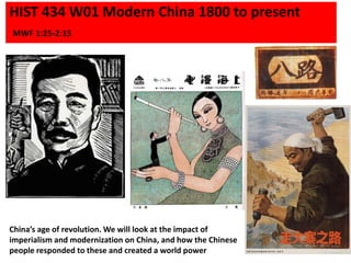 HIST 434 W01 Modern China 1800 to present
MWF 1:25-2:15
China’s age of revolution. We will look at the impact of
imperialism and modernization on China, and how the Chinese
people responded to these and created a world power
 