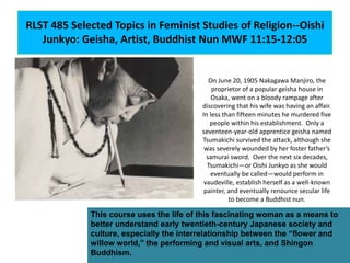 RLST 485 Selected Topics in Feminist Studies of Religion--Oishi
Junkyo: Geisha, Artist, Buddhist Nun MWF 11:15-12:05
On June 20, 1905 Nakagawa Manjiro, the
proprietor of a popular geisha house in
Osaka, went on a bloody rampage after
discovering that his wife was having an affair.
In less than fifteen minutes he murdered five
people within his establishment. Only a
seventeen-year-old apprentice geisha named
Tsumakichi survived the attack, although she
was severely wounded by her foster father’s
samurai sword. Over the next six decades,
Tsumakichi—or Oishi Junkyo as she would
eventually be called—would perform in
vaudeville, establish herself as a well-known
painter, and eventually renounce secular life
to become a Buddhist nun.
This course uses the life of this fascinating woman as a means to
better understand early twentieth-century Japanese society and
culture, especially the interrelationship between the “flower and
willow world,” the performing and visual arts, and Shingon
Buddhism.
 