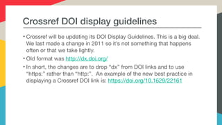 Crossref DOI display guidelines
• Crossref will be updating its DOI Display Guidelines. This is a big deal.
We last made a change in 2011 so it’s not something that happens
often or that we take lightly. 

• Old format was http://dx.doi.org/ 

• In short, the changes are to drop “dx” from DOI links and to use
“https:” rather than “http:”. An example of the new best practice in
displaying a Crossref DOI link is: https://doi.org/10.1629/22161
 