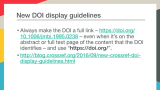 New DOI display guidelines
• Always make the DOI a full link – https://doi.org/
10.1006/jmbi.1995.0238 – even when it’s on the
abstract or full text page of the content that the DOI
identifies – and use “https://doi.org/”.

• http://blog.crossref.org/2016/09/new-crossref-doi-
display-guidelines.html
 