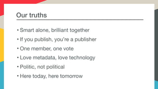 Our truths
• Smart alone, brilliant together

• If you publish, you’re a publisher

• One member, one vote

• Love metadata, love technology

• Politic, not political

• Here today, here tomorrow
 