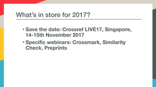 What’s in store for 2017?
• Save the date: Crossref LIVE17, Singapore,
14-15th November 2017
• Specific webinars: Crossmark, Similarity
Check, Preprints
 