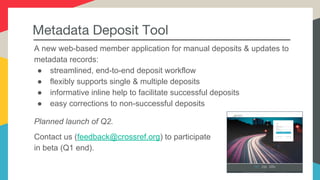 Presenter Name

Presenter Title

@twittername
Metadata Deposit Tool
A new web-based member application for manual deposits & updates to
metadata records:
● streamlined, end-to-end deposit workflow
● flexibly supports single & multiple deposits
● informative inline help to facilitate successful deposits
● easy corrections to non-successful deposits
Planned launch of Q2.
Contact us (feedback@crossref.org) to participate
in beta (Q1 end).
 