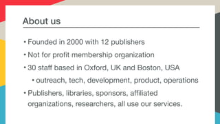 About us
• Founded in 2000 with 12 publishers

• Not for profit membership organization

• 30 staff based in Oxford, UK and Boston, USA

• outreach, tech, development, product, operations

• Publishers, libraries, sponsors, affiliated
organizations, researchers, all use our services.
 