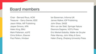 Board members
Chair - Bernard Rous, ACM

Treasurer - Gerry Grenier, IEEE

Jason Wilde, AIP Publishing 

Jasper Simons, APA

Helen King, BMJ

Mark Patterson, eLIFE

Chris Shillum, Elsevier

Paul Peters, Hindawi

Ian Banerman, Informa UK

James Walker, IOP Publishing

John Shaw, SAGE

Wim van der Stelt, Springer Nature

Eleonora Dagiene, VGTU Press

Eric Merkel-Sobotta, Walter de Gruyter

Peter Marney, John Wiley & Sons

Helen Zhang, Zhejiang University Press
 