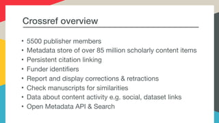 Crossref overview
• 5500 publisher members

• Metadata store of over 85 million scholarly content items

• Persistent citation linking

• Funder identifiers

• Report and display corrections & retractions

• Check manuscripts for similarities

• Data about content activity e.g. social, dataset links

• Open Metadata API & Search
 