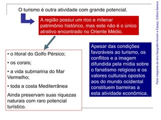 Parte integrante da obra Geografia Homem e Espaço, Editora Saraiva
     O turismo é outra atividade com grande potencial.

                A região possui um rico e milenar
                patrimônio histórico, mas este não é o único
                atrativo encontrado no Oriente Médio.


                                       Apesar das condições
• o litoral do Golfo Pérsico;          favoráveis ao turismo, os
                                       conflitos e a imagem
• os corais;                           difundida pela mídia sobre
• a vida submarina do Mar              o fanatismo religioso e os
Vermelho;                              valores culturais opostos
                                       aos do mundo ocidental
• toda a costa Mediterrânea            constituem barreiras a
Ainda preservam suas riquezas          esta atividade econômica.
naturais com raro potencial
turístico.
 