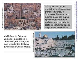 Parte integrante da obra Geografia Homem e Espaço, Editora Saraiva
                                                                                                   A Turquia, com a sua
Mike Nelson/epa/Corbis/LatinStock




                                                                                                   arquitetura herdada de dois
                                                                                                   grandes impérios, o
                                                                                                   Otomano e Bizantino, e o
                                                                                                   extenso litoral nos mares
                                                                                                   Egeu e Mediterrâneo é
                                                                                                   também outro importante
                                                                                                   destino dos turistas que se
                                                                                                   dirigem ao Oriente Médio.

                                                                   Reuters/Ammar Awad/LatinStock

                                    As Ruínas de Petra, na
                                    Jordânia, e a cidade de
                                    Jerusalém, em Israel, são
                                    dois importantes destinos
                                    turísticos no Oriente Médio.
 