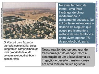 Parte integrante da obra Geografia Homem e Espaço, Editora Saraiva
                                                                                  No atual território de
                                                                                  Israel, uma faixa
Hosatte Jean-Marie/Gamma/Other Images




                                                                                  litorânea, de clima
                                                                                  mediterrâneo, é
                                                                                  densamente povoada. No
                                                                                  sul de Israel estende-se o
                                                                                  deserto de Neguev, que
                                                                                  ocupa praticamente a
                                                                                  metade de seu território e
                                                                                  onde vivem apenas 7%
                                        O kibutz é uma fazenda                    da população do país.
                                        agrícola comunitária, cujos
                                        integrantes compartilham de   Nessa região, deu-se uma grande
                                        toda propriedade e, de        transformação do espaço. Com a
                                        comum acordo, distribuem      construção de um eficaz sistema de
                                        suas tarefas.
                                                                      irrigação, o deserto transformou-se
                                                                      em área fértil ao cultivo agrícola.
 