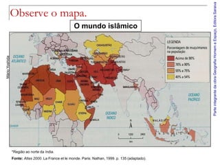 Parte integrante da obra Geografia Homem e Espaço, Editora Saraiva
                Observe o mapa.
                                                     O mundo islâmico
Mário Yoshida




                *Região ao norte da índia.
                Fonte: Atlas 2000. La France et le monde. Paris: Nathan, 1999. p. 135 (adaptado).
 