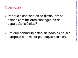 Parte integrante da obra Geografia Homem e Espaço, Editora Saraiva
Conversa
   Por quais continentes se distribuem os
    países com maiores contingentes de
    população islâmica?

   Em que península estão situados os países
    europeus com maior população islâmica?
 