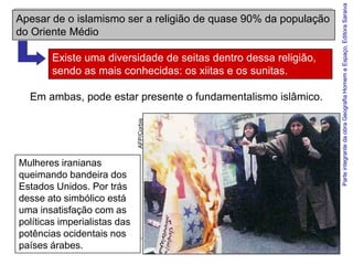Parte integrante da obra Geografia Homem e Espaço, Editora Saraiva
Apesar de o islamismo ser a religião de quase 90% da população
do Oriente Médio

        Existe uma diversidade de seitas dentro dessa religião,
        sendo as mais conhecidas: os xiitas e os sunitas.

  Em ambas, pode estar presente o fundamentalismo islâmico.


                              AFP/Corbis



Mulheres iranianas
queimando bandeira dos
Estados Unidos. Por trás
desse ato simbólico está
uma insatisfação com as
políticas imperialistas das
potências ocidentais nos
países árabes.
 