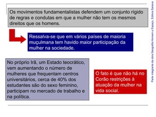 Parte integrante da obra Geografia Homem e Espaço, Editora Saraiva
 Os movimentos fundamentalistas defendem um conjunto rígido
 de regras e condutas em que a mulher não tem os mesmos
 direitos que os homens.

          Ressalva-se que em vários países de maioria
          muçulmana tem havido maior participação da
          mulher na sociedade.


No próprio Irã, um Estado teocrático,
vem aumentando o número de
mulheres que frequentam centros         O fato é que não há no
universitários, cerca de 40% dos        Corão restrições à
estudantes são do sexo feminino,        atuação da mulher na
participam no mercado de trabalho e     vida social.
na política.
 