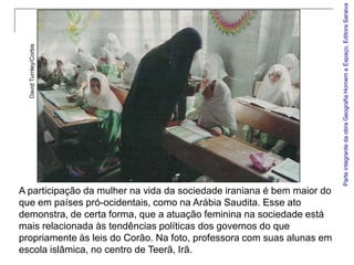 Parte integrante da obra Geografia Homem e Espaço, Editora Saraiva
  David Turnley/Corbis




A participação da mulher na vida da sociedade iraniana é bem maior do
que em países pró-ocidentais, como na Arábia Saudita. Esse ato
demonstra, de certa forma, que a atuação feminina na sociedade está
mais relacionada às tendências políticas dos governos do que
propriamente às leis do Corão. Na foto, professora com suas alunas em
escola islâmica, no centro de Teerã, Irã.
 