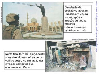 Parte integrante da obra Geografia Homem e Espaço, Editora Saraiva
                                                          Derrubada da
Patrick Robert/Corbis




                                                          estátua de Saddam
                                                          Hussein em Bagdá,
                                                          Iraque, após a
                                                          invasão de tropas
                                                          militares
                                                          estadunidenses e
                                                          britânicas no país.


                                                                Paula Bronstein/Getty Images




                        Nesta foto de 2004, afegã de 80
                        anos vivendo nas ruínas de um
                        edifício destruído em razão dos
                        diversos combates que
                        ocorreram em Cabul.
 