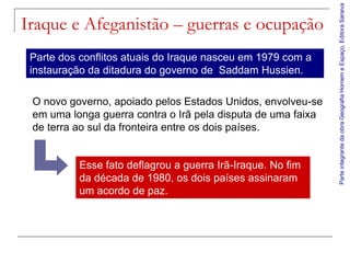 Parte integrante da obra Geografia Homem e Espaço, Editora Saraiva
Iraque e Afeganistão – guerras e ocupação
 Parte dos conflitos atuais do Iraque nasceu em 1979 com a
 instauração da ditadura do governo de Saddam Hussien.

 O novo governo, apoiado pelos Estados Unidos, envolveu-se
 em uma longa guerra contra o Irã pela disputa de uma faixa
 de terra ao sul da fronteira entre os dois países.


           Esse fato deflagrou a guerra Irã-Iraque. No fim
           da década de 1980, os dois países assinaram
           um acordo de paz.
 