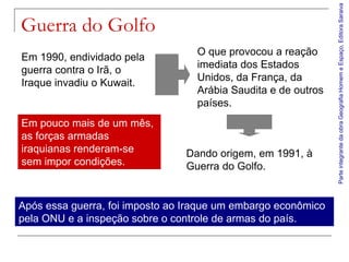 Parte integrante da obra Geografia Homem e Espaço, Editora Saraiva
Guerra do Golfo
                                  O que provocou a reação
Em 1990, endividado pela
                                  imediata dos Estados
guerra contra o Irã, o
                                  Unidos, da França, da
Iraque invadiu o Kuwait.
                                  Arábia Saudita e de outros
                                  países.
Em pouco mais de um mês,
as forças armadas
iraquianas renderam-se          Dando origem, em 1991, à
sem impor condições.            Guerra do Golfo.


Após essa guerra, foi imposto ao Iraque um embargo econômico
pela ONU e a inspeção sobre o controle de armas do país.
 