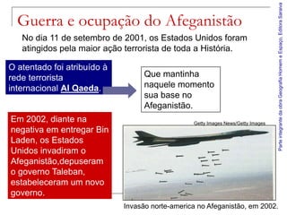 Parte integrante da obra Geografia Homem e Espaço, Editora Saraiva
  Guerra e ocupação do Afeganistão
   No dia 11 de setembro de 2001, os Estados Unidos foram
   atingidos pela maior ação terrorista de toda a História.

O atentado foi atribuído à
rede terrorista                    Que mantinha
internacional Al Qaeda.            naquele momento
                                   sua base no
                                   Afeganistão.
Em 2002, diante na                               Getty Images News/Getty Images
negativa em entregar Bin
Laden, os Estados
Unidos invadiram o
Afeganistão,depuseram
o governo Taleban,
estabeleceram um novo
governo.
                             Invasão norte-america no Afeganistão, em 2002.
 