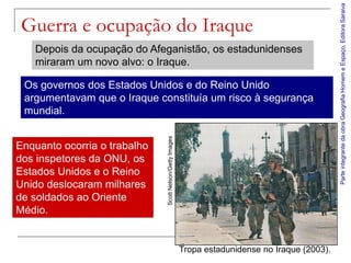 Parte integrante da obra Geografia Homem e Espaço, Editora Saraiva
 Guerra e ocupação do Iraque
   Depois da ocupação do Afeganistão, os estadunidenses
   miraram um novo alvo: o Iraque.

 Os governos dos Estados Unidos e do Reino Unido
 argumentavam que o Iraque constituía um risco à segurança
 mundial.




                              Scott Nelson/Getty Images
Enquanto ocorria o trabalho
dos inspetores da ONU, os
Estados Unidos e o Reino
Unido deslocaram milhares
de soldados ao Oriente
Médio.


                                                          Tropa estadunidense no Iraque (2003).
 