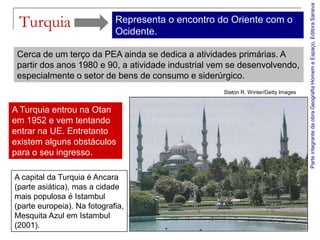 Parte integrante da obra Geografia Homem e Espaço, Editora Saraiva
 Turquia                     Representa o encontro do Oriente com o
                             Ocidente.

 Cerca de um terço da PEA ainda se dedica a atividades primárias. A
 partir dos anos 1980 e 90, a atividade industrial vem se desenvolvendo,
 especialmente o setor de bens de consumo e siderúrgico.
                                                    Staton R. Winter/Getty Images


A Turquia entrou na Otan
em 1952 e vem tentando
entrar na UE. Entretanto
existem alguns obstáculos
para o seu ingresso.

A capital da Turquia é Ancara
(parte asiática), mas a cidade
mais populosa é Istambul
(parte europeia). Na fotografia,
Mesquita Azul em Istambul
(2001).
 