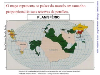 Parte integrante da obra Geografia Homem e Espaço, Editora Saraiva
                                 O mapa representa os países do mundo em tamanho
                                 proporcional às suas reservas de petróleo.
                                                                      PLANISFÉRIO
Carlos Tadeu de Carvalho Gamba




                                         O tamanho de cada país é proporcional ao montante de petróleo nele contido (reservas de petróleo);
                                         Fonte: BP Statistical Review – Final de 2007 e Energy Information Administration.
 