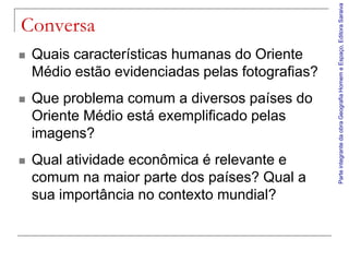 Parte integrante da obra Geografia Homem e Espaço, Editora Saraiva
Conversa
   Quais características humanas do Oriente
    Médio estão evidenciadas pelas fotografias?
   Que problema comum a diversos países do
    Oriente Médio está exemplificado pelas
    imagens?
   Qual atividade econômica é relevante e
    comum na maior parte dos países? Qual a
    sua importância no contexto mundial?
 