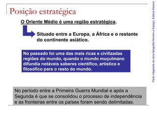 Parte integrante da obra Geografia Homem e Espaço, Editora Saraiva
Posição estratégica
   O Oriente Médio é uma região estratégica.

          Situado entre a Europa, a África e o restante
          do continente asiático.

    No passado foi uma das mais ricas e civilizadas
    regiões do mundo, quando o mundo muçulmano
    difundia notáveis saberes científico, artístico e
    filosófico para o resto do mundo.



 No período entre a Primeira Guerra Mundial e após a
 Segunda é que se consolidou o processo de independência
 e as fronteiras entre os países foram sendo delimitadas.
 