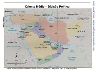 Parte integrante da obra Geografia Homem e Espaço, Editora Saraiva
                                          Oriente Médio – Divisão Política
Mário Yoshida




                Fonte: Atlante geografico metodico. Itália: Instituto Geográfico De Agostini, 1997. p. 159 (adaptado).
 