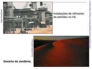 Roger Wood/Corbis




Deserto da Jordânia.
                       Annie Griffiths Belt/Corbis
                                                                            de petróleo no Irã.
                                                                            Instalações de refinarias




                                   Parte integrante da obra Geografia Homem e Espaço, Editora Saraiva
 