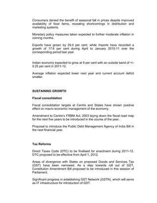 Consumers denied the benefit of seasonal fall in prices despite improved
availability of food items, revealing shortcomings in distribution and
marketing systems.

Monetary policy measures taken expected to further moderate inflation in
coming months.

Exports have grown by 29.4 per cent, while imports have recorded a
growth of 17.6 per cent during April to January 2010-11 over the
corresponding period last year.


Indian economy expected to grow at 9 per cent with an outside band of +/-
0.25 per cent in 2011-12.

Average inflation expected lower next year and current account deficit
smaller.



SUSTAINING GROWTH

Fiscal consolidation

Fiscal consolidation targets at Centre and States have shown positive
effect on macro economic management of the economy.

Amendment to Centre’s FRBM Act, 2003 laying down the fiscal road map
for the next five years to be introduced in the course of the year.

Proposal to introduce the Public Debt Management Agency of India Bill in
the next financial year.



Tax Reforms

Direct Taxes Code (DTC) to be finalised for enactment during 2011-12.
DTC proposed to be effective from April 1, 2012.

Areas of divergence with States on proposed Goods and Services Tax
(GST) have been narrowed. As a step towards roll out of GST,
Constitution Amendment Bill proposed to be introduced in this session of
Parliament.

Significant progress in establishing GST Network (GSTN), which will serve
as IT infrastructure for introduction of GST.
 