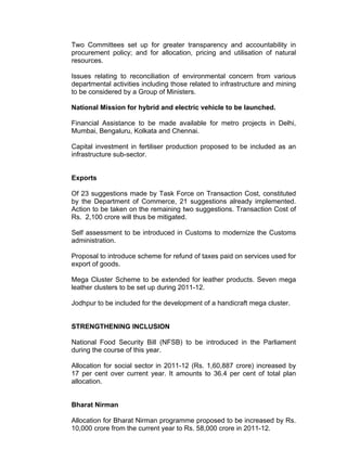Two Committees set up for greater transparency and accountability in
procurement policy; and for allocation, pricing and utilisation of natural
resources.

Issues relating to reconciliation of environmental concern from various
departmental activities including those related to infrastructure and mining
to be considered by a Group of Ministers.

National Mission for hybrid and electric vehicle to be launched.

Financial Assistance to be made available for metro projects in Delhi,
Mumbai, Bengaluru, Kolkata and Chennai.

Capital investment in fertiliser production proposed to be included as an
infrastructure sub-sector.


Exports

Of 23 suggestions made by Task Force on Transaction Cost, constituted
by the Department of Commerce, 21 suggestions already implemented.
Action to be taken on the remaining two suggestions. Transaction Cost of
Rs. 2,100 crore will thus be mitigated.

Self assessment to be introduced in Customs to modernize the Customs
administration.

Proposal to introduce scheme for refund of taxes paid on services used for
export of goods.

Mega Cluster Scheme to be extended for leather products. Seven mega
leather clusters to be set up during 2011-12.

Jodhpur to be included for the development of a handicraft mega cluster.


STRENGTHENING INCLUSION

National Food Security Bill (NFSB) to be introduced in the Parliament
during the course of this year.

Allocation for social sector in 2011-12 (Rs. 1,60,887 crore) increased by
17 per cent over current year. It amounts to 36.4 per cent of total plan
allocation.


Bharat Nirman

Allocation for Bharat Nirman programme proposed to be increased by Rs.
10,000 crore from the current year to Rs. 58,000 crore in 2011-12.
 