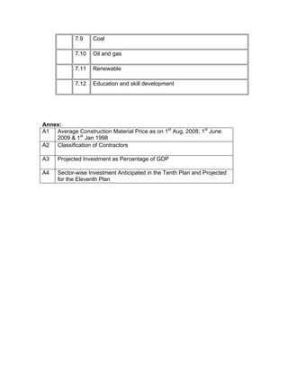 7.9    Coal

            7.10   Oil and gas

            7.11   Renewable

            7.12   Education and skill development




Annex:
A1 Average Construction Material Price as on 1st Aug, 2008; 1st June
    2009 & 1st Jan 1998
A2 Classification of Contractors

A3   Projected Investment as Percentage of GDP

A4   Sector-wise Investment Anticipated in the Tenth Plan and Projected
     for the Eleventh Plan
 