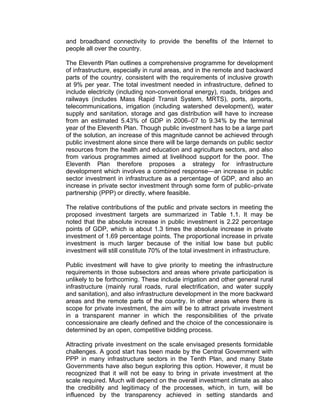 and broadband connectivity to provide the benefits of the Internet to
people all over the country.

The Eleventh Plan outlines a comprehensive programme for development
of infrastructure, especially in rural areas, and in the remote and backward
parts of the country, consistent with the requirements of inclusive growth
at 9% per year. The total investment needed in infrastructure, defined to
include electricity (including non-conventional energy), roads, bridges and
railways (includes Mass Rapid Transit System, MRTS), ports, airports,
telecommunications, irrigation (including watershed development), water
supply and sanitation, storage and gas distribution will have to increase
from an estimated 5.43% of GDP in 2006–07 to 9.34% by the terminal
year of the Eleventh Plan. Though public investment has to be a large part
of the solution, an increase of this magnitude cannot be achieved through
public investment alone since there will be large demands on public sector
resources from the health and education and agriculture sectors, and also
from various programmes aimed at livelihood support for the poor. The
Eleventh Plan therefore proposes a strategy for infrastructure
development which involves a combined response—an increase in public
sector investment in infrastructure as a percentage of GDP, and also an
increase in private sector investment through some form of public–private
partnership (PPP) or directly, where feasible.

The relative contributions of the public and private sectors in meeting the
proposed investment targets are summarized in Table 1.1. It may be
noted that the absolute increase in public investment is 2.22 percentage
points of GDP, which is about 1.3 times the absolute increase in private
investment of 1.69 percentage points. The proportional increase in private
investment is much larger because of the initial low base but public
investment will still constitute 70% of the total investment in infrastructure.

Public investment will have to give priority to meeting the infrastructure
requirements in those subsectors and areas where private participation is
unlikely to be forthcoming. These include irrigation and other general rural
infrastructure (mainly rural roads, rural electrification, and water supply
and sanitation), and also infrastructure development in the more backward
areas and the remote parts of the country. In other areas where there is
scope for private investment, the aim will be to attract private investment
in a transparent manner in which the responsibilities of the private
concessionaire are clearly defined and the choice of the concessionaire is
determined by an open, competitive bidding process.

Attracting private investment on the scale envisaged presents formidable
challenges. A good start has been made by the Central Government with
PPP in many infrastructure sectors in the Tenth Plan, and many State
Governments have also begun exploring this option. However, it must be
recognized that it will not be easy to bring in private investment at the
scale required. Much will depend on the overall investment climate as also
the credibility and legitimacy of the processes, which, in turn, will be
influenced by the transparency achieved in setting standards and
 