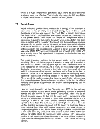 which is a huge employment generator, could move to other countries
      which are more cost effective. The industry also needs to shift from Dollar
      to Rupee denominated contracts to combat the falling dollar.


7.7   Electric Power

      Rapid economic growth cannot be realized if energy is not available at
      reasonable costs. Electricity is a crucial energy input in this context.
      Substantial progress was made in the Tenth Plan in certain dimensions.
      The Electricity Act, 2003 provides an excellent framework for restructuring
      of the power sector, and allows full scope for competition within a
      reasonable regulatory framework. However, while a good start has been
      made in setting up the regulatory framework and the institutional structure
      necessary for an efficient market for electricity generation and distribution,
      much more remains to be done. The performance in the Tenth Plan in
      adding capacity was disappointing. Against a target addition of 41110
      MW, only 21080 MW were commissioned, out of which only 18000 MW
      were actually made fully operational. Investment in distribution has also
      been inadequate.

      The most important problem in the power sector is the continued
      unviability of the distribution segment reflected in very high transmission
      and distribution losses, including pilferage and also uneconomic tariff for
      some categories of consumers. As a result, the financial position of the
      distribution companies, which are in the State sector, is severely strained
      and this is the cause of inadequate investment by the State sector, both in
      Inclusive Growth 15 is an important initiative aimed at electrifying all un-
      electrified illages and providing access to 7.8 crore rural households.
      Efforts should be made to ensure that the rural electrification infrastructure
      thus created does not focus on households alone but is also capable of
      providing three phase supply which can be used to energize pump sets for
      agriculture.

      • An important innovation of the Electricity Act, 2003 is the statutory
      provision for open access which allows generating stations to enter the
      market and sell directly to high tension consumers. They can do so
      through assured access to the grid to reach such           consumers while
      paying the distribution company a reasonable wheeling charge and a
      surcharge in lieu of the cross subsidy element. Unfortunately, most
      regulators have fixed the surcharge at a very high level. It needs to be
      clarified that the surcharge is meant only to cover the legitimate loss of
      cross subsidy from high tariff paying consumers who may migrate to
      competing suppliers. It should not be set so high as to kill competition nor
      so low as to leave any uncovered cross subsidy burden on the distribution
      utilities. Credible steps to implement open access, with reasonable
      surcharge, will incentivize private investors to set up additional generation
      capacity while allowing the distribution system to collect the cross subsidy
      element.
 