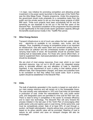 • A major, new initiative for promoting competition and attracting private
      investment in the power sector launched in the last year of the Tenth Plan
      was the Ultra Mega Power Projects programme. Under this programme,
      the government would invite proposals on a competitive basis from the
      public and the private sector to set up nine large power projects of 4000
      MW each. Three such projects have been successfully bid for and the
      remaining six are expected to be bid out in the first few years of the
      Eleventh Plan. Successful completion of this programme has the potential
      to add significantly to the total private sector generation capacity although
      the benefits would accrue mostly in the Twelfth Plan period.


7.8   Other Energy Sectors

      Transport infrastructure is not of much use unless the fuel—petrol, diesel,
      and     electricity—is available to run scooters, cars, trucks, and the
      railways. Thus, availability of energy at competitive prices is as important
      as infrastructure. One also wants clean and convenient cooking fuels to
      avoid indoor air pollution and the unnecessary burden of gathering and
      carrying head loads of wood. All households should be provided clean
      cooking fuel at reasonable prices. For those who cannot afford them, or
      need to supplement them, fuel-wood plantations within 1 km of habitations
      should be developed.

      We are short of most energy resources. Even coal, which is our most
      abundant resource, may run out in 40–50 years. An integrated energy
      policy to stimulate efficient use and allocation of fuels is, therefore,
      important. A key requirement of such a policy is that relative prices of
      different fuels, their transportation charges, and taxes and subsidies have
      to be consistent so that they reflect true social costs. Such a pricing
      system should be established in the Eleventh Plan.



7.9   COAL

      The bulk of electricity generated in the country is based on coal which is
      our main energy resource and will remain so in the foreseeable future.
      The coal industry was nationalized in 1973 and Coal India Ltd dominates
      in production of coal. Under the nationalization Act, only public sector
      units, and designated users are permitted to mine coal for their own use.
      There is need to bring in competition in the sector to increase efficiency
      and to inject new technology. The Eleventh Plan will carry forward the
      process initiated in the last year of the Tenth Plan of encouraging other
      public sector units and captive users in coal mining. At the same time, coal
      must be competitively priced. Sale of at least 20% of coal through e-
      auction, rail freight rationalization, imports without duty, and pricing of coal
      based on its gross calorific value will be promoted. Washing of coal to
      reduce its ash content and save on transport charges will also be
      encouraged.
 
